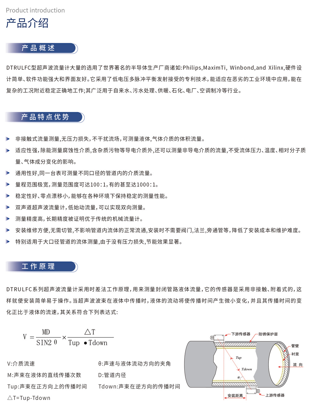 产品介绍 产品概述：DTRULFC型超声波流量计大量的选用了世界著名的半导体生产厂商诸如:Philips,MaximTi, Winbond,and Xilinx,硬件设计简单、软件功能强大和界面友好。它采用了低电压多脉冲平衡发射接受的专利技术,能适应在恶劣的工业环境中应用,能在复杂的工况附近稳定正确地工作;其广泛用于自来水、污水处理、供暖、石化、电厂、空调制冷等行业。
产品特点优势
▶ 非接触式流量测量,无压力损失,不干扰流场,可测量液体,气体介质的体积流量。
▶ 适应性强,除能测量腐蚀性介质,含杂质污物等导电介质外,还可以测量非导电介质的流量,不受流体压力、温度、相对分子质量、气体成分变化的影响。
▶ 通用性好,同一台表可测量不同口径的管道内的介质流量。
▶ 量程范围极宽,测量范围度可达100:1,有的甚至达1000:1。
▶ 稳定性好、零点漂移小,能够在各种环境下保持稳定的测量性能。
▶ 双声道超声波流量计,低始动流量,可以实现双向测量。
▶ 测量精度高,长期精度被证明优于传统的机械流量计。
▶ 安装维修方便,无需切管,不影响管道内流体的正常流通,安装时不需要阀门,法兰,旁通管等,降低了安装成本和维护难度。
▶ 特别适用于大口径管道的流体测量,由于没有压力损失,节能效果显著。
工作原理
DTRULFC系列超声波流量计采用时差法工作原理,用来测量封闭管路液体流量,它的传感器是采用非接触、附着式的,这样就使安装简单易于操作。当超声波波束在液体中传播时,液体的流动将使传播时间产生微小变化,并且其传播时间的变化正比于液体的流速,其关系符合下列表达式: