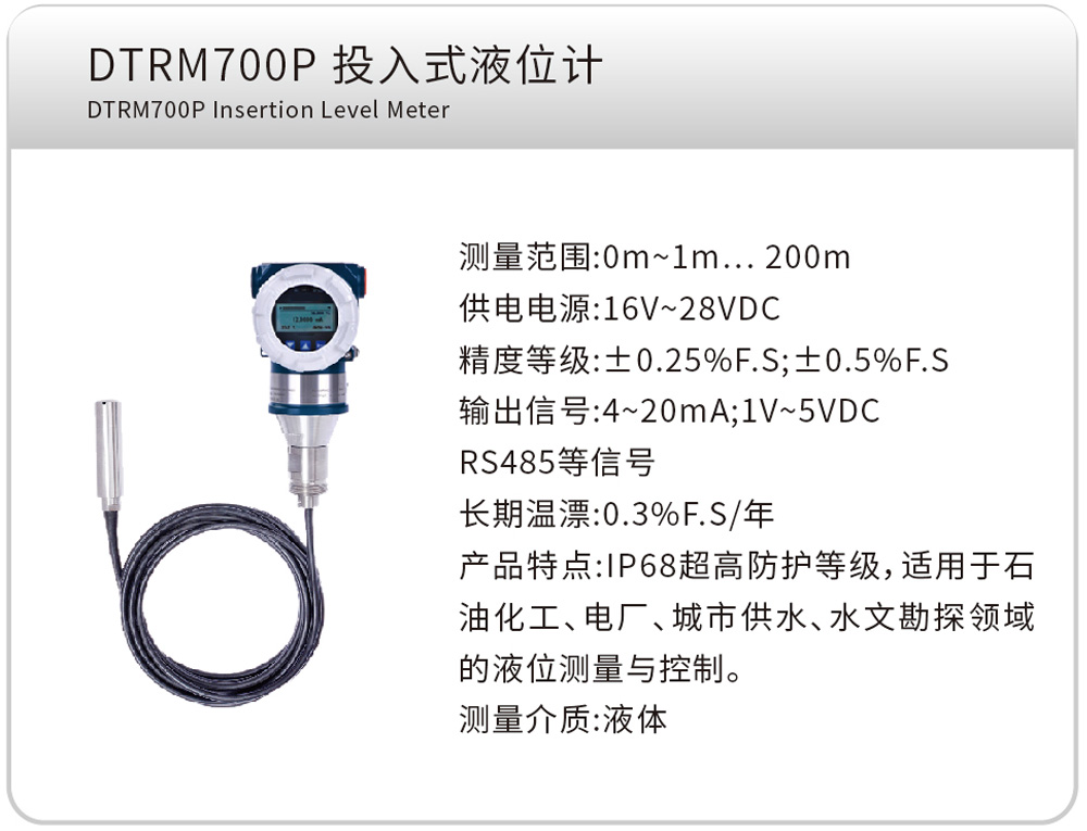 DTRM700P 投入式液位计 DTRM700P Insertion Level Meter
测量范围:0m~1m…200m
供电电源:16V~28VDC
精度等级:±0.25%F.S;±0.5%F.S
输出信号:4~20mA;1V~5VDC、RS485等信号
长期温漂:0.3%F.S/年
产品特点:IP68超高防护等级,适用于石油化工、电厂、城市供水、水文勘探领域的液位测量与控制。
测量介质:液体