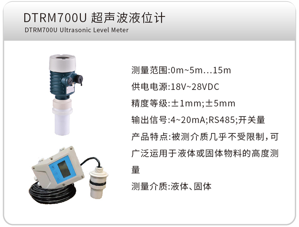 DTRM700U 超声波液位计
测量范围:0m~5m…15m
供电电源:18V~28VDC
精度等级:±1mm;±5mm
输出信号:4~20mA;RS485;开关量
产品特点:被测介质几乎不受限制,可广泛运用于液体或固体物料的高度测量
测量介质:液体、固体