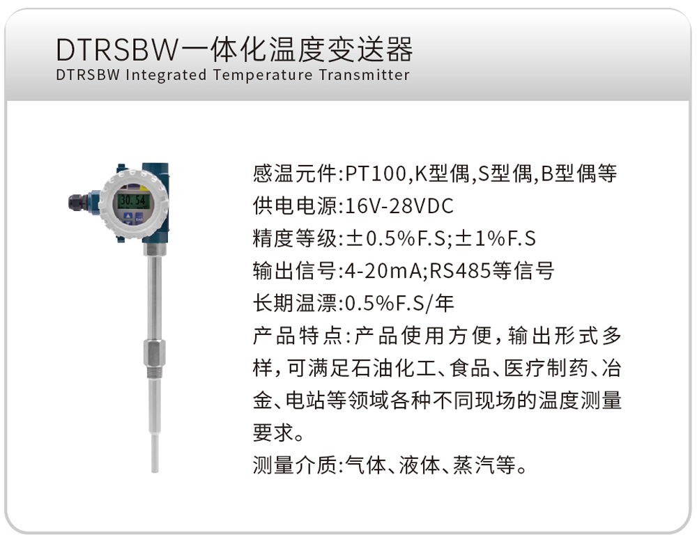 DTRSBW一体化温度变送器
感温元件:PT100,K型偶,S型偶,B型偶等
供电电源:16V-28VDC
精度等级:±0.5%F.S;±1%F.S
输出信号:4-20mA;RS485等信号
长期温漂:0.5%F.S/年
产品特点:产品使用方便,输出形式多样,可满足石油化工、食品、医疗制药、冶金、电站等领域各种不同现场的温度测量要求。
测量介质:气体、液体、蒸汽等。