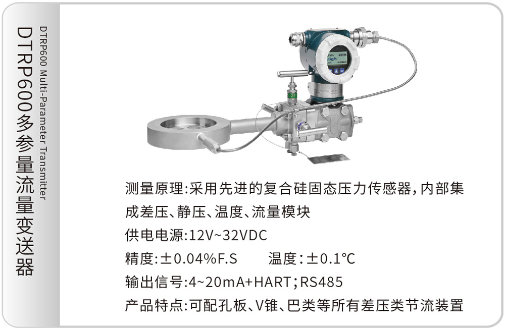 DTRP600多参量流量变送器DTRP600 Multi-Parameter Transmitter
测量原理:采用先进的复合硅固态压力传感器,内部集成差压、静压、温度、流量模块
供电电源:12V~32VDC
精度:±0.04%F.S &emsp;&emsp;温度:±0.1℃
输出信号:4~20mA+HART;RS485
产品特点:可配孔板、V锥、巴类等所有差压类节流装置