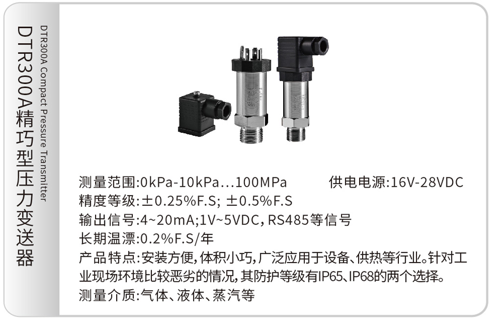 DTR300A精巧型压力变送器DTR300A Compact Pressure Transmitter
测量范围:0kPa-10kPa…100MPa &emsp;&emsp;供电电源:16V-28VDC
精度等级:±0.25%F.S; ±0.5%F.S
输出信号:4~20mA;1V~5VDC, RS485等信号
长期温漂:0.2%F.S/年
产品特点:安装方便,体积小巧,广泛应用于设备、供热等行业。针对工业现场环境比较恶劣的情况,其防护等级有IP65、IP68的两个选择。
测量介质:气体、液体、蒸汽等