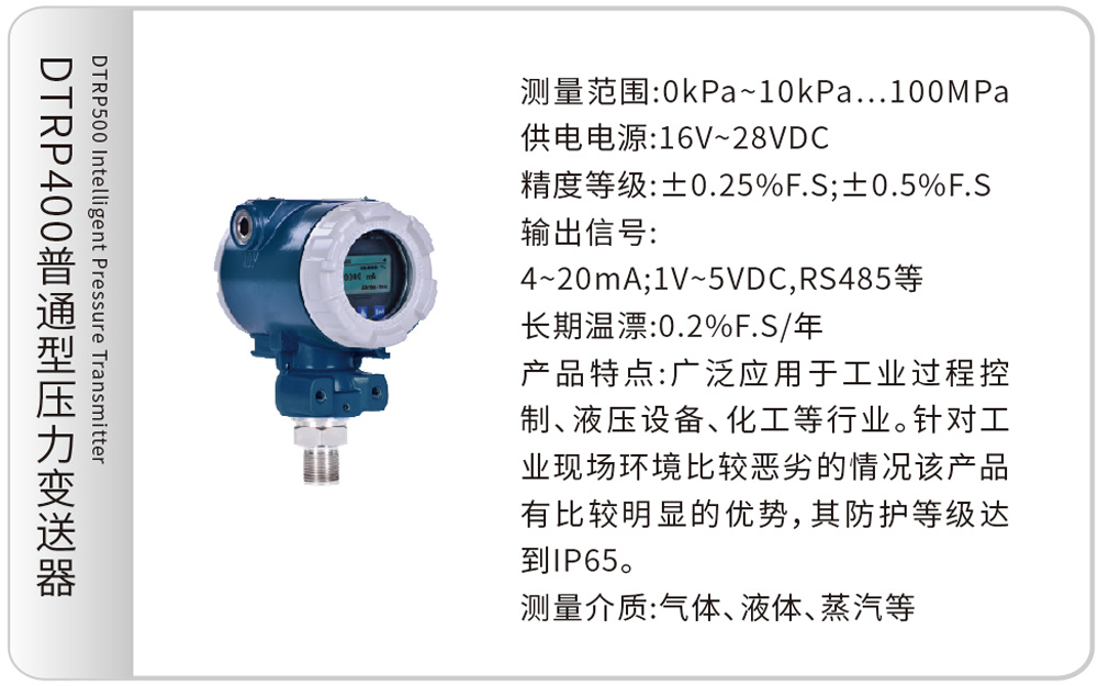 DTRP400普通型压力变送器DTRP500 Intelligent Pressure Transmitter
测量范围:0kPa~10kPa…100MPa
供电电源:16V~28VDC
精度等级:±0.25%F.S;±0.5%F.S
输出信号:4~20mA;1V~5VDC,RS485等
长期温漂:0.2%F.S/年
产品特点:广泛应用于工业过程控制、液压设备、化工等行业。针对工业现场环境比较恶劣的情况该产品有比较明显的优势,其防护等级达到IP65。
测量介质:气体、液体、蒸汽等