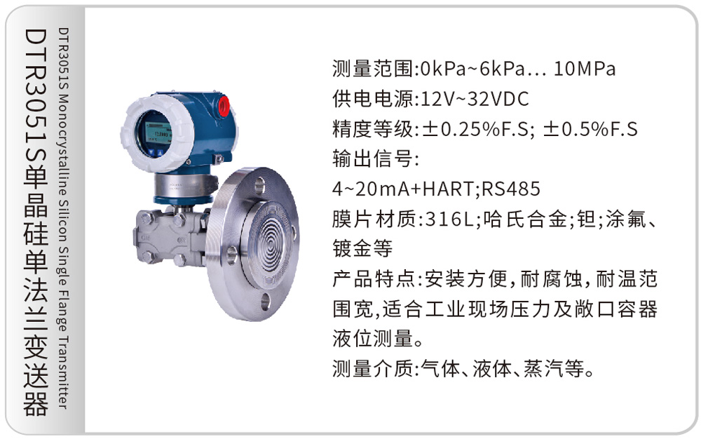 DTR3051S单晶硅单法兰变送器DTR3051S Monocrystalline Silicon Single Flange Transmitter
测量范围:0kPa~6kPa…10MPa
供电电源:12V~32VDC
精度等级:±0.25%F.S; ±0.5%F.S
输出信号:4~20mA+HART;RS485
膜片材质:316L;哈氏合金;钽;涂氟、镀金等
产品特点:安装方便,耐腐蚀,耐温范围宽,适合工业现场压力及敞口容器液位测量。
测量介质:气体、液体、蒸汽等。