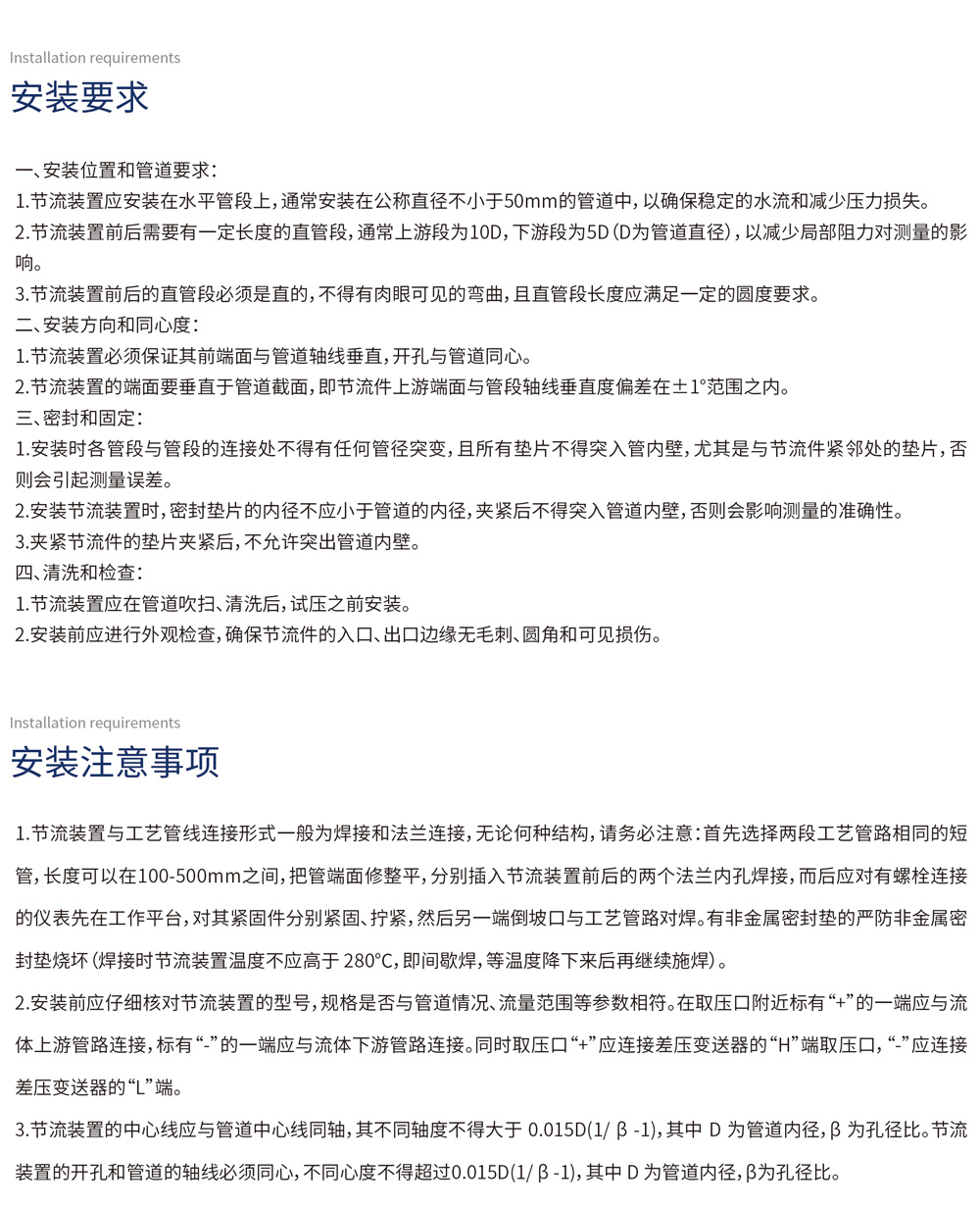 安装要求
一、安装位置和管道要求：
1.  节流装置应安装在水平管段上，通常安装在公称直径不小于50mm的管道中，以确保稳定的水流和减少压力损失。
2.  节流装置前后需要有一定长度的直管段，通常上游段为10D，下游段为5D（D为管道直径），以减少局部阻力对测量的影响。
3.  节流装置前后的直管段必须是直的，不得有肉眼可见的弯曲，且直管段长度应满足一定的圆度要求。
二、安装方向和同心度：
1.  节流装置必须保证其前端面与管道轴线垂直，开孔与管道同心。
2.  节流装置的端面要垂直于管道截面，即节流件上游端面与管段轴线垂直度偏差在±1°范围之内。
三、密封和固定：
1.  安装时各管段与管段的连接处不得有任何管径突变，且所有垫片不得突入管内壁，尤其是与节流件紧邻处的垫片，否则会引起测量误差。
2.  安装节流装置时，密封垫片的内径不应小于管道的内径，夹紧后不得突入管道内壁，否则会影响测量的准确性。
3.  夹紧节流件的垫片夹紧后，不允许突出管道内壁。
四、清洗和检查：
1.  节流装置应在管道吹扫、清洗后，试压之前安装。
2.  安装前应进行外观检查，确保节流件的入口、出口边缘无毛刺、圆角和可见损伤。
安装注意事项
1.  节流装置与工艺管线连接形式一般为焊接和法兰连接，无论何种结构，请务必注意：首先选择两段工艺管路相同的短管，长度可以在100-500mm之间，把管端面修整平，分别插入节流装置前后的两个法兰内孔焊接，而后应对有螺栓连接的仪表先在工作平台，对其紧固件分别紧固、拧紧，然后另一端倒坡口与工艺管路对焊。有非金属密封垫的严防非金属密封垫烧坏（焊接时节流装置温度不应高于280℃，即间歇焊，等温度降下来后再继续施焊）。
2.  安装前应仔细核对节流装置的型号，规格是否与管道情况、流量范围等参数相符。在取压口附近标有“+”的一端应与流体上游管路连接，标有“-”的一端应与流体下游管路连接。同时取压口“+”应连接差压变送器的“H”端取压口，“-”应连接差压变送器的“L”端。
3.  节流装置的中心线应与管道中心线同轴，其不同轴度不得大于0.015D(1/β-1)，其中D为管道内径，β为孔径比。节流装置的开孔和管道的轴线必须同心，不同心度不得超过0.015D(1/β-1)，其中D为管道内径，β为孔径比。