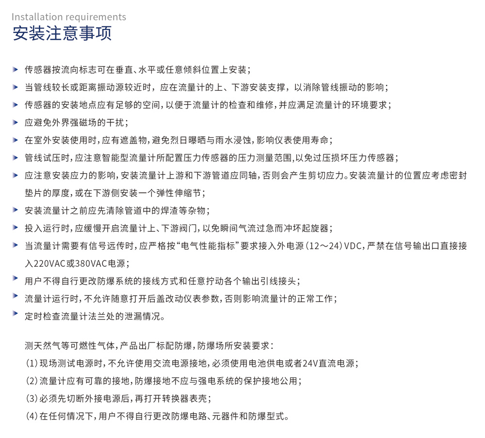 安装注意事项：传感器按流向标志可在垂直、水平或任意倾斜位置上安装；当管线较长或距离振动源较近时，应在流量计的上、下游安装支撑，以消除管线振动的影响；传感器的安装地点应有足够的空间，以便于流量计的检查和维修，并应满足流量计的环境要求；应避免外界强磁场的干扰；在室外安装使用时，应有遮遗物，避免烈日曝晒与雨水浸蚀，影响仪表使用寿命；管线试压时，应注意智能型流量计所配置压力传感器的压力测量范围，以免过压损坏压力传感器；应注意安装应力的影响，安装流量计上游和下游管道应同轴，否则会产生剪切应力。安装流量计的位置应考虑密封垫片的厚度，或在下游侧安装一个弹性伸缩节；安装流量计之前应先清除管道中的焊渣等杂物；投入运行时，应缓慢开启流量计上、下游阀门，以免瞬间气流过急而冲坏起旋器；当流量计需要有信号远传时，应严格按“电气性能指标”要求接入外电源（12～24）VDC，严禁在信号输出口直接接入220VAC或380VAC电源；用户不得自行更改防爆系统的接线方式和任意拧动各个输出引线接头；流量计运行时，不允许随意打开后盖改动仪表参数，否则影响流量计的正常工作；
定时检查流量计法兰处的泄漏情况。测天然气等可燃性气体，产品出厂标配防爆，防爆场所安装要求：现场测试电源时，不允许使用交流电源接地，必须使用电池供电或者24V直流电源；流量计应有可靠的接地，防爆接地不应与强电系统的保护接地公用；必须先切断外接电源后，再打开转换器表壳；在任何情况下，用户不得自行更改防爆电路、元器件和防爆型式。