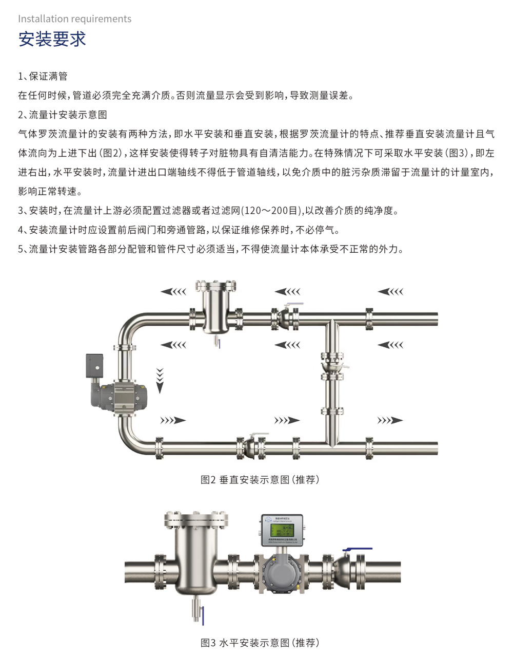 安装要求
1、保证满管

在任何时候，管道必须完全充满介质。否则流量显示会受到影响，导致测量误差。

2、流量计安装示意图

气体罗茨流量计的安装有两种方法，即水平安装和垂直安装，根据罗茨流量计的特点、推荐垂直安装流量计且气体流向为上进下出(图2)，这样安装使得转子对脏物具有自清洁能力。在特殊情况下可采取水平安装(图3)，即左进右出，水平安装时，流量计进出口端轴线不得低于管道轴线，以免介质中的脏污杂质滞留于流量计的计量室内，影响正常转速。

3、安装时，在流量计上游必须配置过滤器或者过滤网(120～200目)，以改善介质的纯净度。

4、安装流量计时应设置前后阀门和旁通管路，以保证维修保养时，不必停气。

5、流量计安装管路各部分配管和管件尺寸必须适当，不得使流量计本体承受不正常的外力。