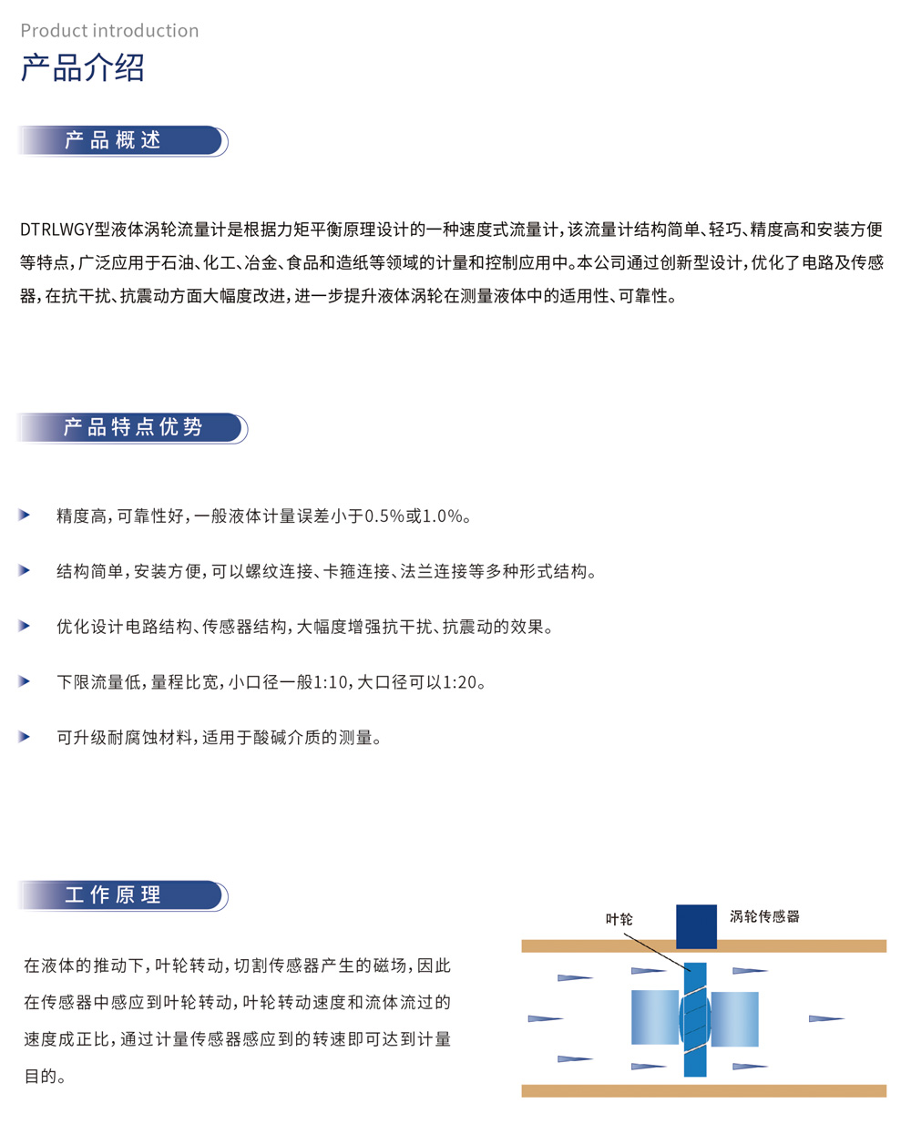 产品介绍 产品概述：DTRLWGY型液体涡轮流量计是根据力矩平衡原理设计的一种速度式流量计，该流量计结构简单、轻巧、精度高和安装方便等特点，广泛应用于石油、化工、冶金、食品和造纸等领域的计量和控制应用中。本公司通过创新型设计，优化了电路及传感器，在抗干扰、抗震动方面大幅度改进，进一步提升液体涡轮在测量液体中的适用性、可靠性。
产品特点优势
精度高，可靠性好，一般液体计量误差小于0.5%或1.0%。
结构简单，安装方便，可以螺纹连接、卡箍连接、法兰连接等多种形式结构。
优化设计电路结构、传感器结构，大幅度增强抗干扰、抗震动的效果。
下限流量低，量程比宽，小口径一般1:10，大口径可以1:20。
可升级耐腐蚀材料，适用于酸碱介质的测量。
工作原理
在液体的推动下，叶轮转动，切割传感器产生的磁场，因此在传感器中感应到叶轮转动，叶轮转动速度和流体流过的速度成正比，通过计量传感器感应到的转速即可达到计量目的。